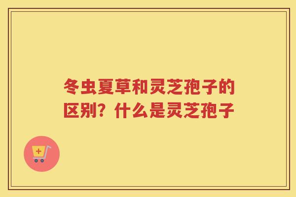 冬虫夏草和灵芝孢子的区别？什么是灵芝孢子