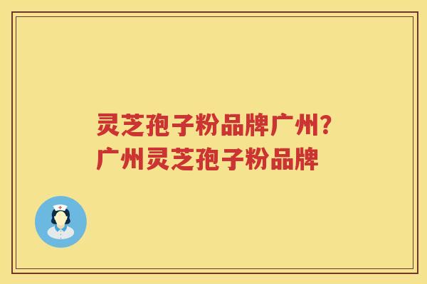 灵芝孢子粉品牌广州？广州灵芝孢子粉品牌
