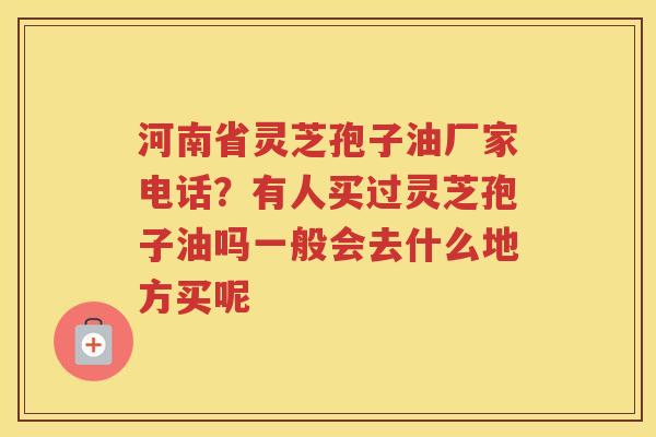 河南省灵芝孢子油厂家电话？有人买过灵芝孢子油吗一般会去什么地方买呢