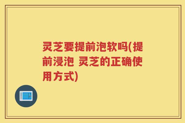 灵芝要提前泡软吗(提前浸泡 灵芝的正确使用方式)