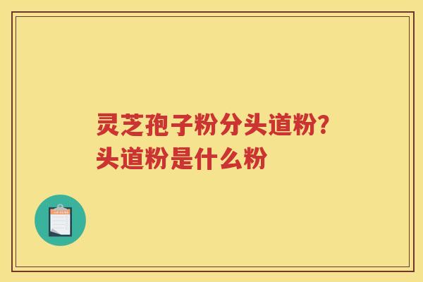 灵芝孢子粉分头道粉？头道粉是什么粉