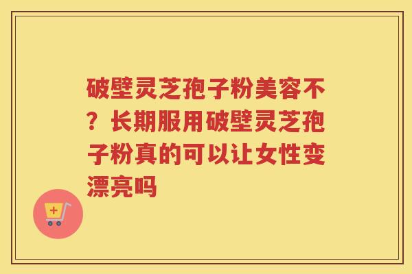 破壁灵芝孢子粉美容不？长期服用破壁灵芝孢子粉真的可以让女性变漂亮吗