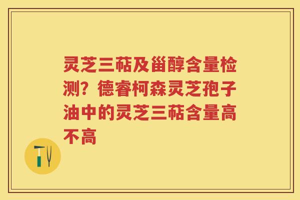 灵芝三萜及甾醇含量检测?德睿柯森灵芝孢子油中的灵芝三萜含量高不高 灵芝三萜及甾醇含量检测?德睿柯森灵芝孢子油中的灵芝三萜含量高不高