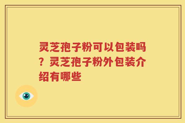 灵芝孢子粉可以包装吗？灵芝孢子粉外包装介绍有哪些