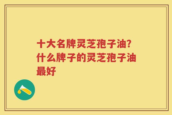 十大名牌灵芝孢子油？什么牌子的灵芝孢子油好