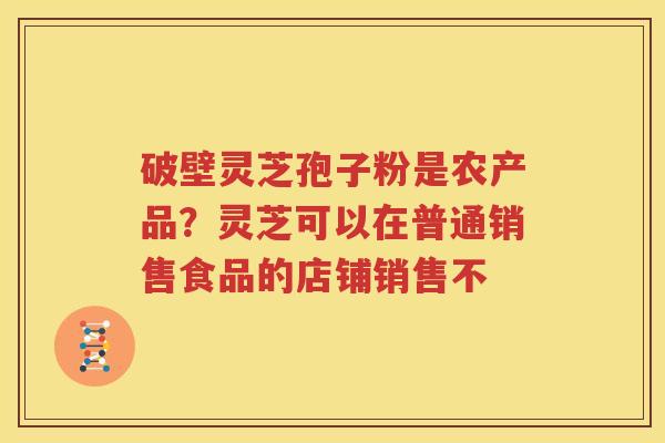 破壁灵芝孢子粉是农产品？灵芝可以在普通销售食品的店铺销售不