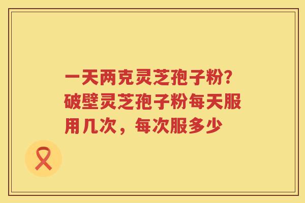 一天两克灵芝孢子粉？破壁灵芝孢子粉每天服用几次，每次服多少