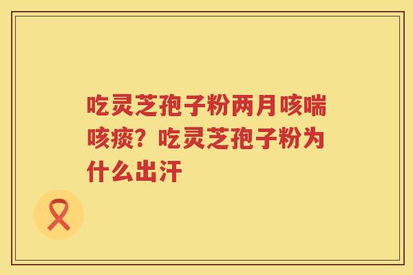 吃灵芝孢子粉两月咳喘咳痰？吃灵芝孢子粉为什么出汗
