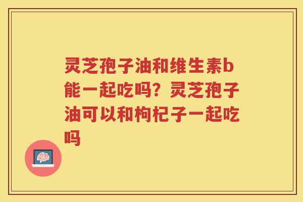 灵芝孢子油和维生素b能一起吃吗？灵芝孢子油可以和枸杞子一起吃吗