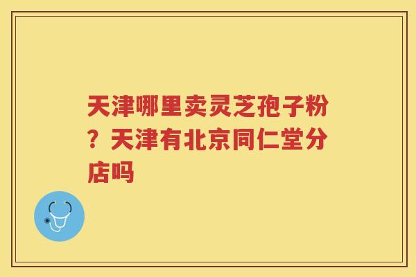 天津哪里卖灵芝孢子粉？天津有北京同仁堂分店吗