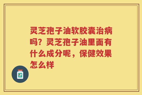 灵芝孢子油软胶囊吗？灵芝孢子油里面有什么成分呢，保健效果怎么样