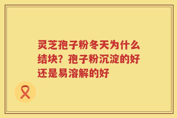 灵芝孢子粉冬天为什么结块？孢子粉沉淀的好还是易溶解的好
