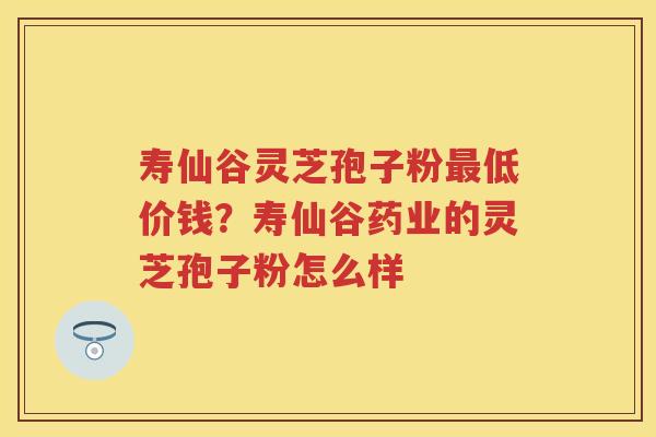 寿仙谷灵芝孢子粉低价钱？寿仙谷药业的灵芝孢子粉怎么样