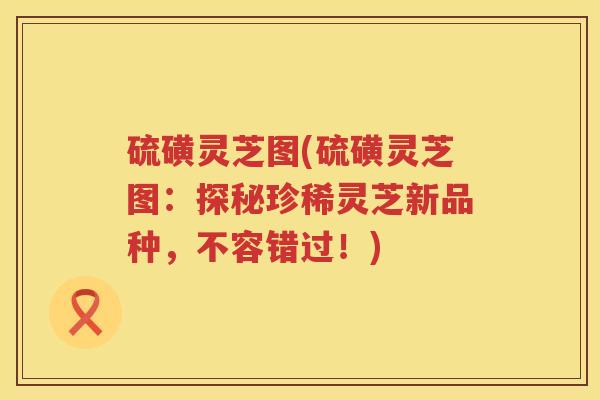 硫磺灵芝图(硫磺灵芝图：探秘珍稀灵芝新品种，不容错过！)