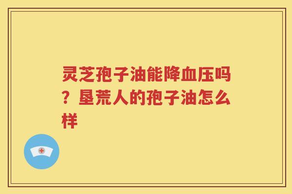 灵芝孢子油能降吗？垦荒人的孢子油怎么样