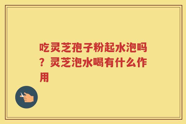 吃灵芝孢子粉起水泡吗？灵芝泡水喝有什么作用