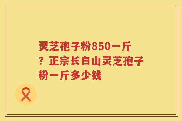 灵芝孢子粉850一斤？正宗长白山灵芝孢子粉一斤多少钱