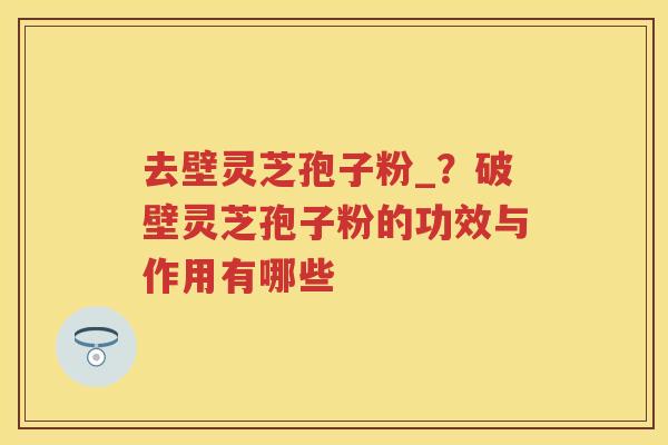 去壁灵芝孢子粉_？破壁灵芝孢子粉的功效与作用有哪些