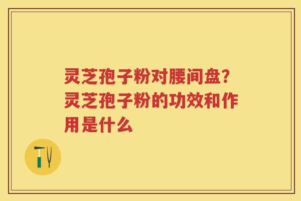 灵芝孢子粉对腰间盘？灵芝孢子粉的功效和作用是什么
