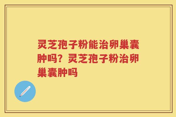 灵芝孢子粉能卵巢囊肿吗？灵芝孢子粉卵巢囊肿吗