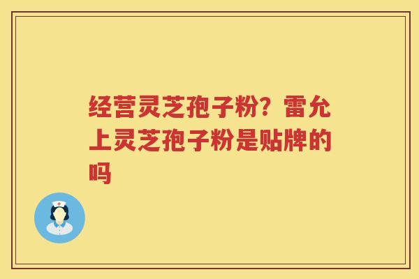 经营灵芝孢子粉？雷允上灵芝孢子粉是贴牌的吗