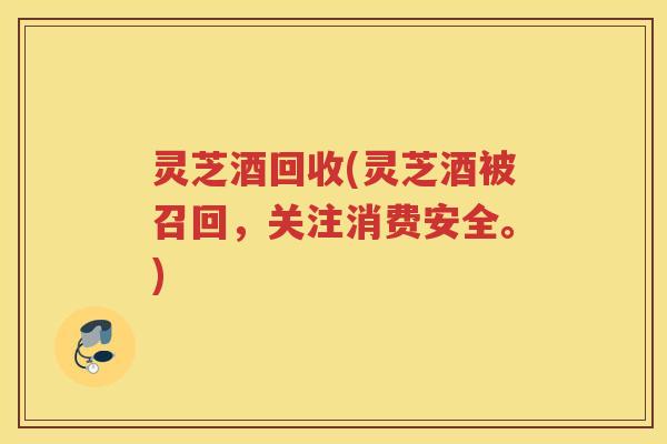 灵芝酒回收(灵芝酒被召回，关注消费安全。)