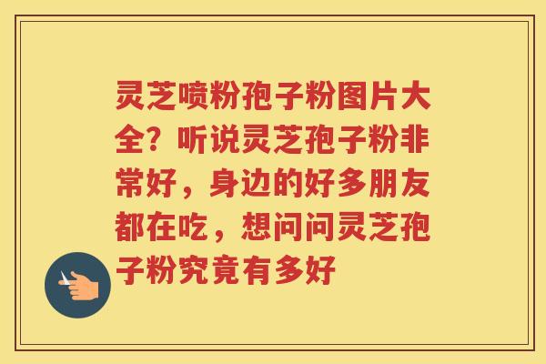灵芝喷粉孢子粉图片大全？听说灵芝孢子粉非常好，身边的好多朋友都在吃，想问问灵芝孢子粉究竟有多好