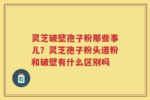 灵芝破壁孢子粉那些事儿？灵芝孢子粉头道粉和破壁有什么区别吗