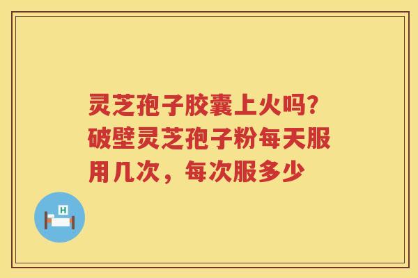 灵芝孢子胶囊上火吗？破壁灵芝孢子粉每天服用几次，每次服多少