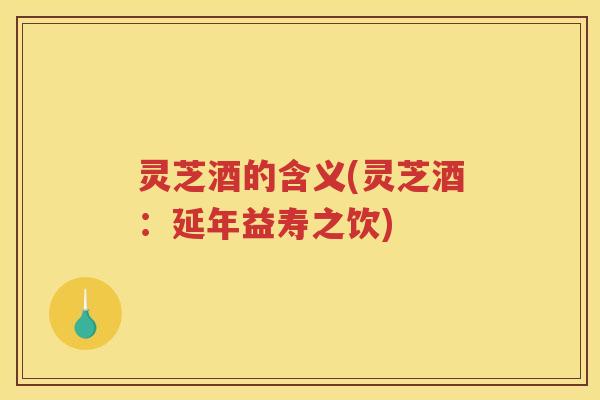 灵芝酒的含义(灵芝酒：延年益寿之饮)
