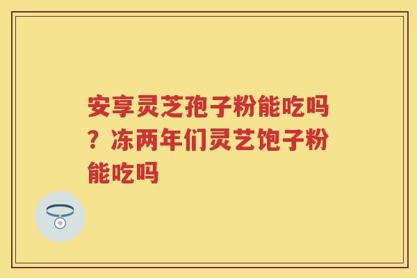 安享灵芝孢子粉能吃吗？冻两年们灵艺饱子粉能吃吗
