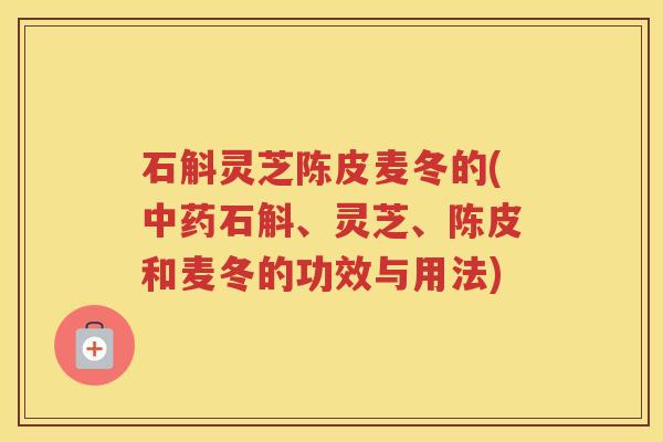 石斛灵芝陈皮麦冬的(石斛、灵芝、陈皮和麦冬的功效与用法)