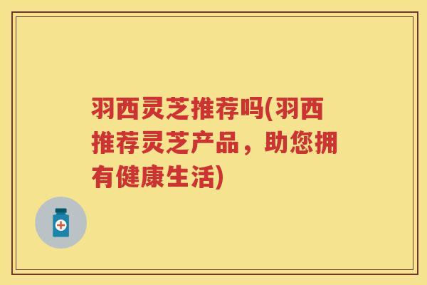 羽西灵芝推荐吗(羽西推荐灵芝产品，助您拥有健康生活)