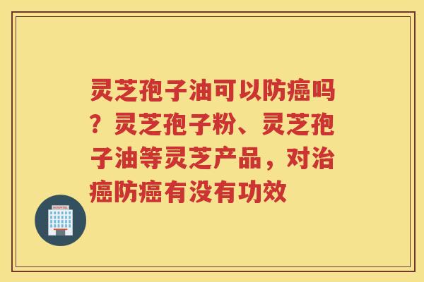 灵芝孢子油可以防吗？灵芝孢子粉、灵芝孢子油等灵芝产品，对防有没有功效