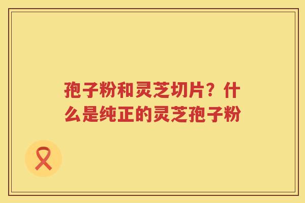 孢子粉和灵芝切片？什么是纯正的灵芝孢子粉