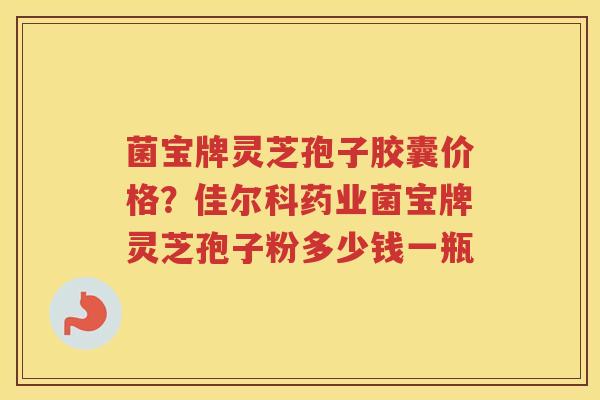 菌宝牌灵芝孢子胶囊价格？佳尔科药业菌宝牌灵芝孢子粉多少钱一瓶