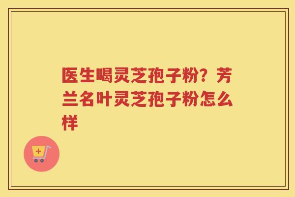 医生喝灵芝孢子粉?芳兰名叶灵芝孢子粉怎么样 医生喝灵芝孢子粉?芳兰名叶灵芝孢子粉怎么样
