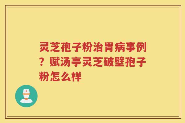 灵芝孢子粉胃事例？赋汤亭灵芝破壁孢子粉怎么样