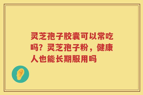 灵芝孢子胶囊可以常吃吗？灵芝孢子粉，健康人也能长期服用吗