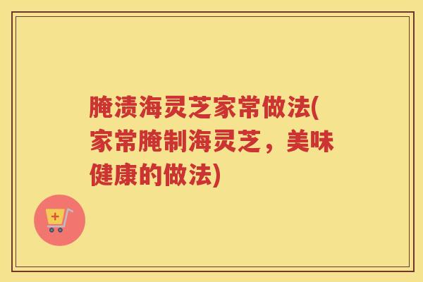 腌渍海灵芝家常做法(家常腌制海灵芝，美味健康的做法)