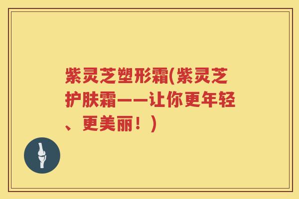 紫灵芝塑形霜(紫灵芝护肤霜——让你更年轻、更美丽！)