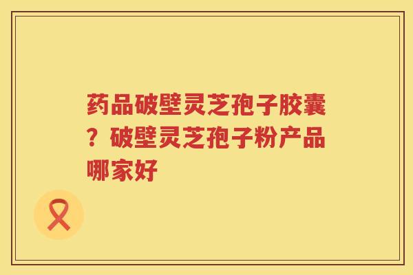 药品破壁灵芝孢子胶囊？破壁灵芝孢子粉产品哪家好