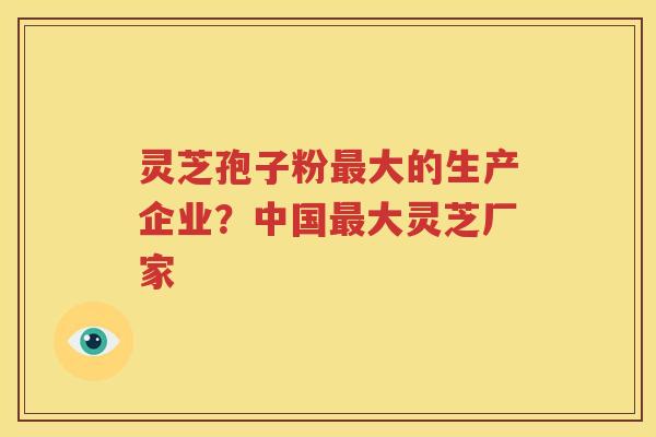 灵芝孢子粉大的生产企业？中国大灵芝厂家