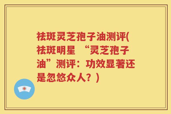 祛斑灵芝孢子油测评(祛斑明星 “灵芝孢子油”测评：功效显著还是忽悠众人？)
