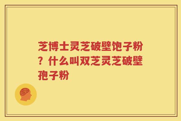芝博士灵芝破壁饱子粉？什么叫双芝灵芝破壁孢子粉