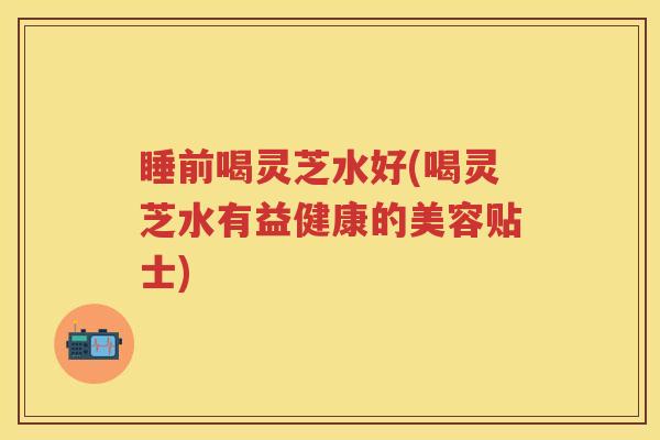 睡前喝灵芝水好(喝灵芝水有益健康的美容贴士)
