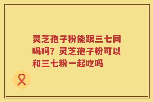 灵芝孢子粉能跟三七同喝吗？灵芝孢子粉可以和三七粉一起吃吗