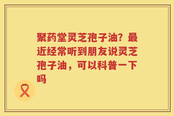 聚药堂灵芝孢子油？近经常听到朋友说灵芝孢子油，可以科普一下吗