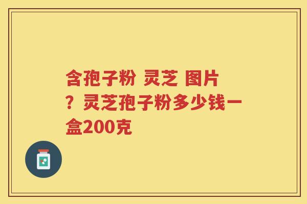 含孢子粉 灵芝 图片？灵芝孢子粉多少钱一盒200克