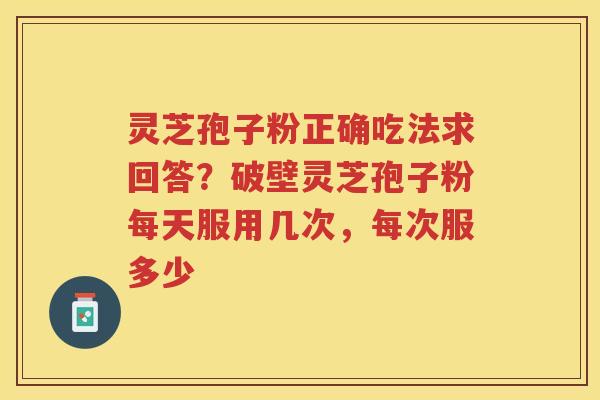 灵芝孢子粉正确吃法求回答？破壁灵芝孢子粉每天服用几次，每次服多少